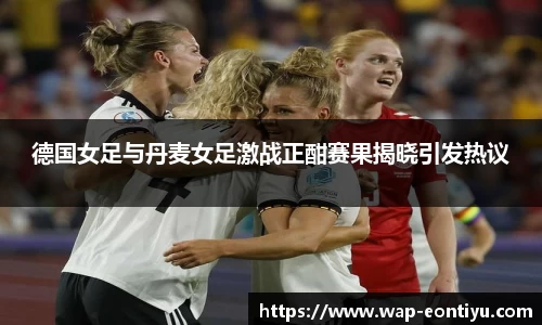 德国女足与丹麦女足激战正酣赛果揭晓引发热议